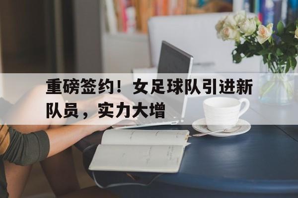 包含重磅签约！女足球队引进新队员，实力大增的词条